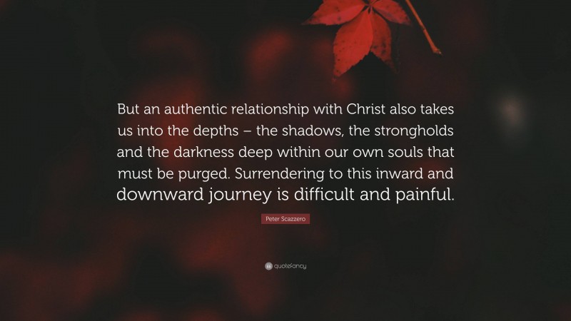 Peter Scazzero Quote: “But an authentic relationship with Christ also takes us into the depths – the shadows, the strongholds and the darkness deep within our own souls that must be purged. Surrendering to this inward and downward journey is difficult and painful.”
