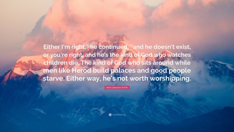 Seth Grahame-Smith Quote: “Either I’m right,” he continued, “and he doesn’t exist, or you’re right, and he’s the kind of God who watches children die. The kind of God who sits around while men like Herod build palaces and good people starve. Either way, he’s not worth worshipping.”