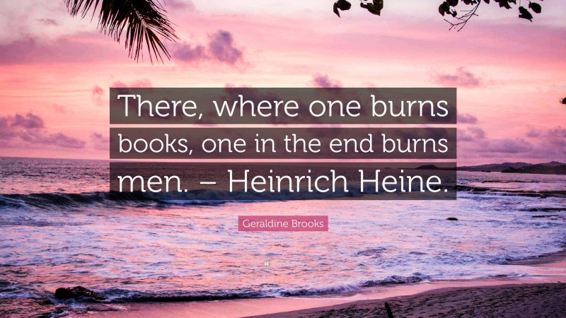 Geraldine Brooks Quote: “There, where one burns books, one in the end burns men. – Heinrich Heine.”