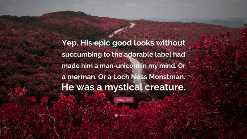 Penny Reid Quote: “Yep. His epic good looks without succumbing to the adorable label had made him a man-unicorn in my mind. Or a merman. Or a Loch Ness Monstman. He was a mystical creature.”