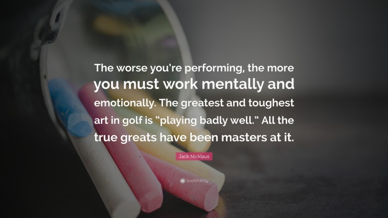 Jack Nicklaus Quote: “The worse you’re performing, the more you must work mentally and emotionally. The greatest and toughest art in golf is “playing badly well.” All the true greats have been masters at it.”