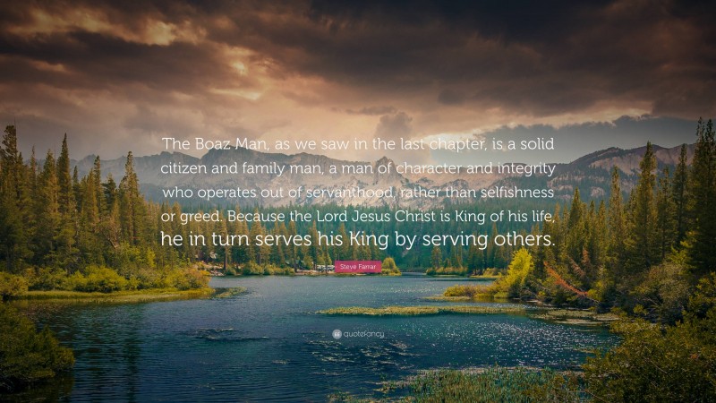 Steve Farrar Quote: “The Boaz Man, as we saw in the last chapter, is a solid citizen and family man, a man of character and integrity who operates out of servanthood, rather than selfishness or greed. Because the Lord Jesus Christ is King of his life, he in turn serves his King by serving others.”