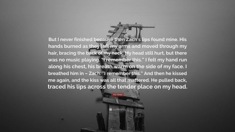 Ally Carter Quote: “But I never finished because then Zach’s lips found mine. His hands burned as they left my arms and moved through my hair, bracing the back of my neck. My head still hurt, but there was no music playing. “I remember this.” I felt my hand run along his chest, his breath warm on the side of my face. I breathed him in – Zach. “I remember this.” And then he kissed me again, and the kiss was all that mattered. He pulled back, traced his lips across the tender place on my head.”