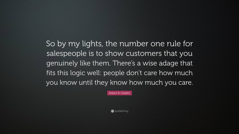 Robert B. Cialdini Quote: “So by my lights, the number one rule for salespeople is to show customers that you genuinely like them. There’s a wise adage that fits this logic well: people don’t care how much you know until they know how much you care.”