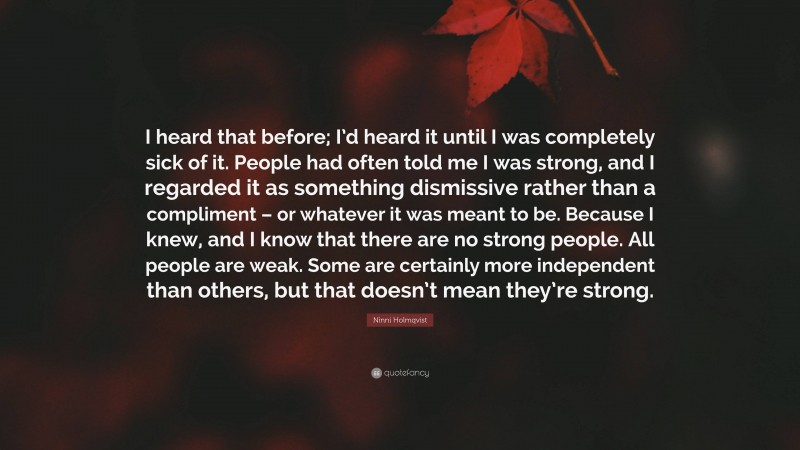 Ninni Holmqvist Quote: “I heard that before; I’d heard it until I was completely sick of it. People had often told me I was strong, and I regarded it as something dismissive rather than a compliment – or whatever it was meant to be. Because I knew, and I know that there are no strong people. All people are weak. Some are certainly more independent than others, but that doesn’t mean they’re strong.”