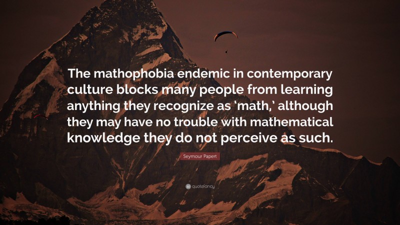 Seymour Papert Quote: “The mathophobia endemic in contemporary culture blocks many people from learning anything they recognize as ‘math,’ although they may have no trouble with mathematical knowledge they do not perceive as such.”