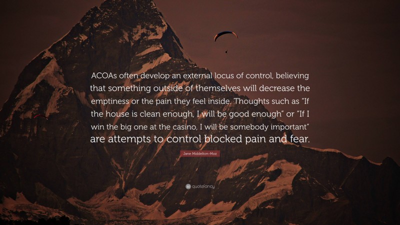 Jane Middelton-Moz Quote: “ACOAs often develop an external locus of control, believing that something outside of themselves will decrease the emptiness or the pain they feel inside. Thoughts such as “If the house is clean enough, I will be good enough” or “If I win the big one at the casino, I will be somebody important” are attempts to control blocked pain and fear.”