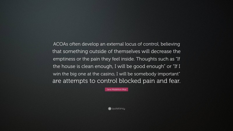 Jane Middelton-Moz Quote: “ACOAs often develop an external locus of control, believing that something outside of themselves will decrease the emptiness or the pain they feel inside. Thoughts such as “If the house is clean enough, I will be good enough” or “If I win the big one at the casino, I will be somebody important” are attempts to control blocked pain and fear.”