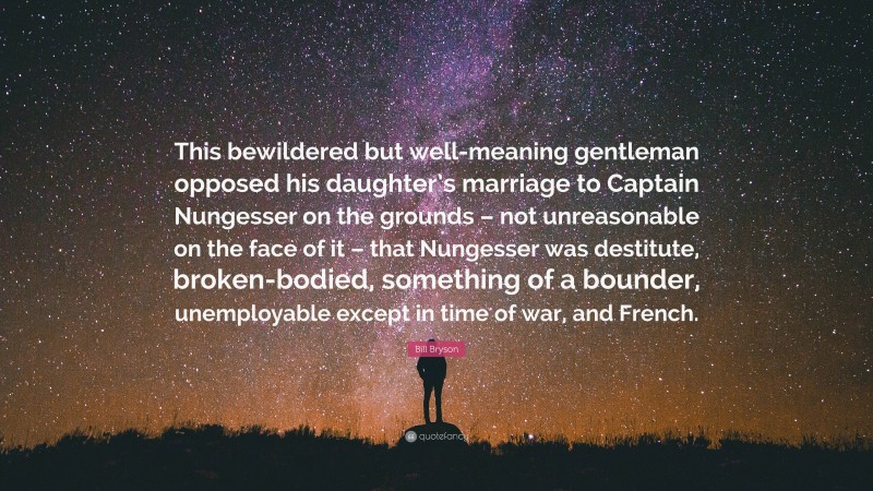 Bill Bryson Quote: “This bewildered but well-meaning gentleman opposed his daughter’s marriage to Captain Nungesser on the grounds – not unreasonable on the face of it – that Nungesser was destitute, broken-bodied, something of a bounder, unemployable except in time of war, and French.”