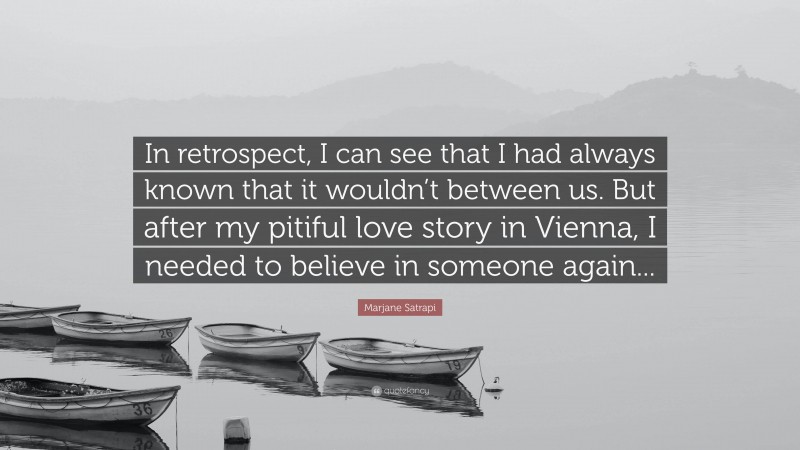 Marjane Satrapi Quote: “In retrospect, I can see that I had always known that it wouldn’t between us. But after my pitiful love story in Vienna, I needed to believe in someone again...”
