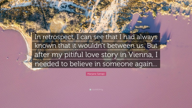 Marjane Satrapi Quote: “In retrospect, I can see that I had always known that it wouldn’t between us. But after my pitiful love story in Vienna, I needed to believe in someone again...”
