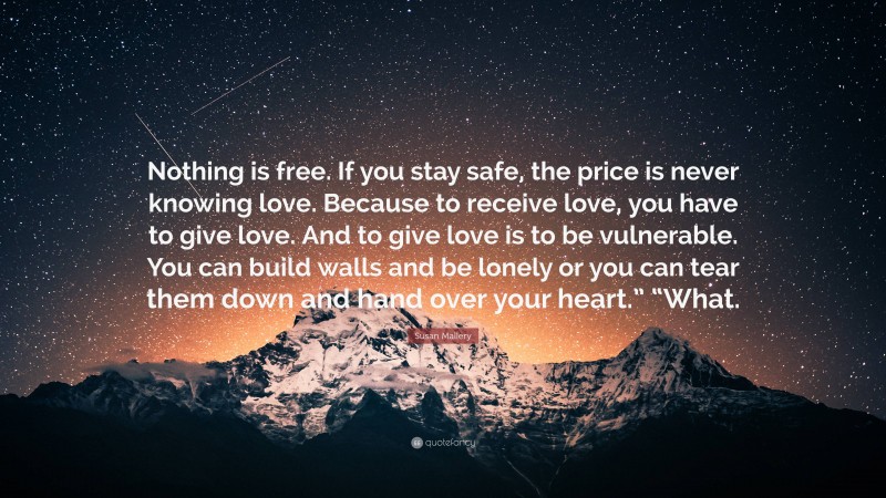 Susan Mallery Quote: “Nothing is free. If you stay safe, the price is never knowing love. Because to receive love, you have to give love. And to give love is to be vulnerable. You can build walls and be lonely or you can tear them down and hand over your heart.” “What.”