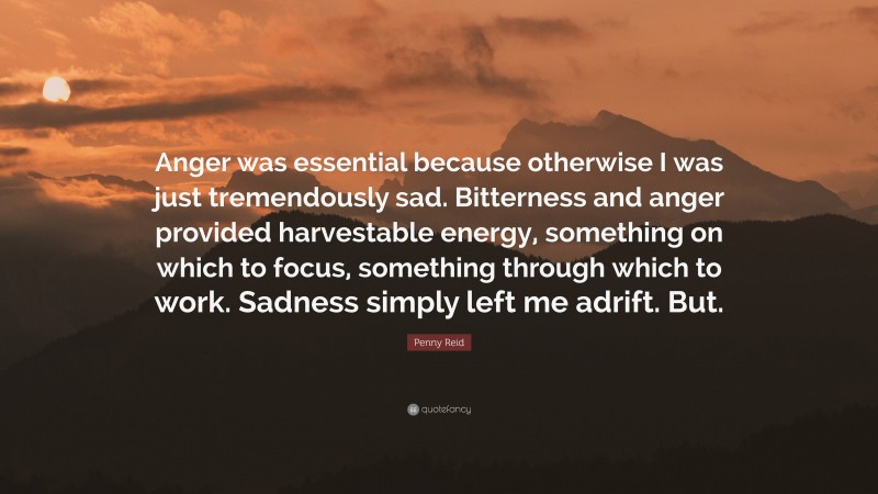 Penny Reid Quote: “Anger was essential because otherwise I was just tremendously sad. Bitterness and anger provided harvestable energy, something on which to focus, something through which to work. Sadness simply left me adrift. But.”