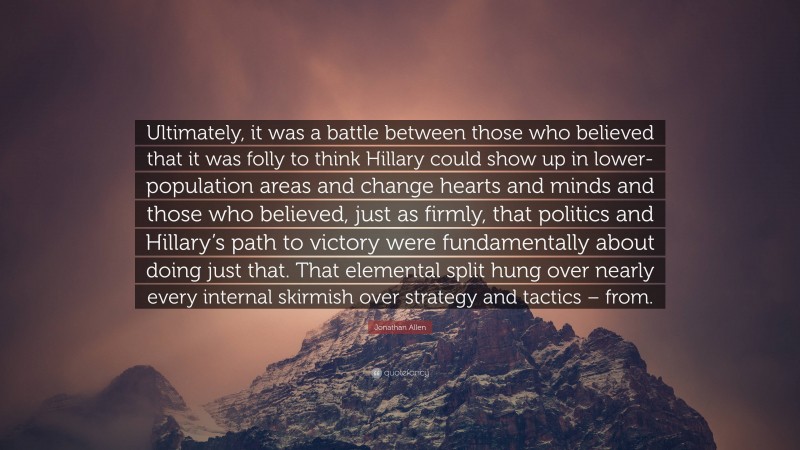 Jonathan Allen Quote: “Ultimately, it was a battle between those who believed that it was folly to think Hillary could show up in lower-population areas and change hearts and minds and those who believed, just as firmly, that politics and Hillary’s path to victory were fundamentally about doing just that. That elemental split hung over nearly every internal skirmish over strategy and tactics – from.”