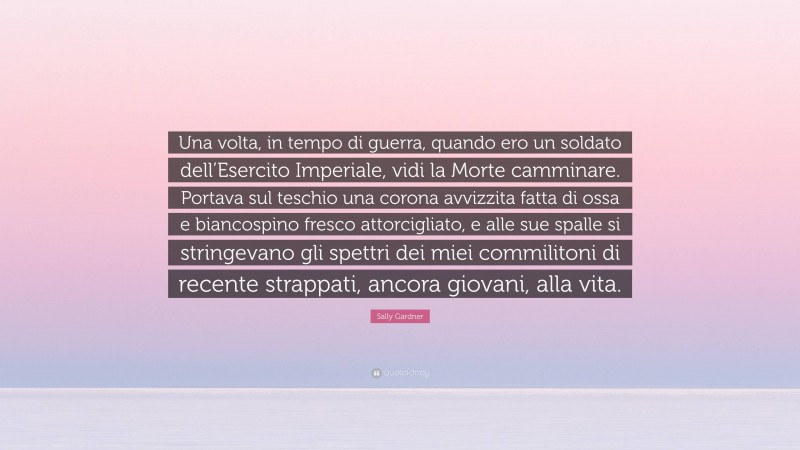 Sally Gardner Quote: “Una volta, in tempo di guerra, quando ero un soldato dell’Esercito Imperiale, vidi la Morte camminare. Portava sul teschio una corona avvizzita fatta di ossa e biancospino fresco attorcigliato, e alle sue spalle si stringevano gli spettri dei miei commilitoni di recente strappati, ancora giovani, alla vita.”