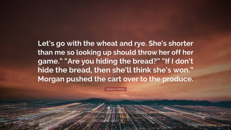 Adrienne Wilder Quote: “Let’s go with the wheat and rye. She’s shorter than me so looking up should throw her off her game.” “Are you hiding the bread?” “If I don’t hide the bread, then she’ll think she’s won.” Morgan pushed the cart over to the produce.”