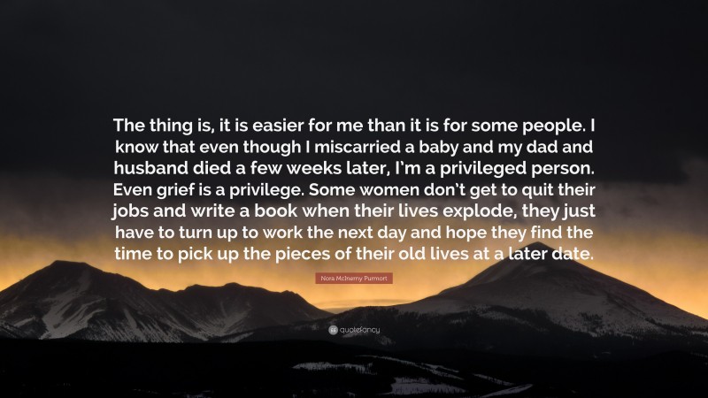 Nora McInerny Purmort Quote: “The thing is, it is easier for me than it is for some people. I know that even though I miscarried a baby and my dad and husband died a few weeks later, I’m a privileged person. Even grief is a privilege. Some women don’t get to quit their jobs and write a book when their lives explode, they just have to turn up to work the next day and hope they find the time to pick up the pieces of their old lives at a later date.”