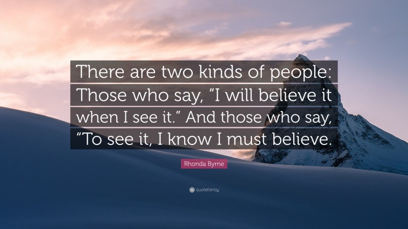 Rhonda Byrne Quote: “There are two kinds of people: Those who say, “I will believe it when I see it.” And those who say, “To see it, I know I must believe.”
