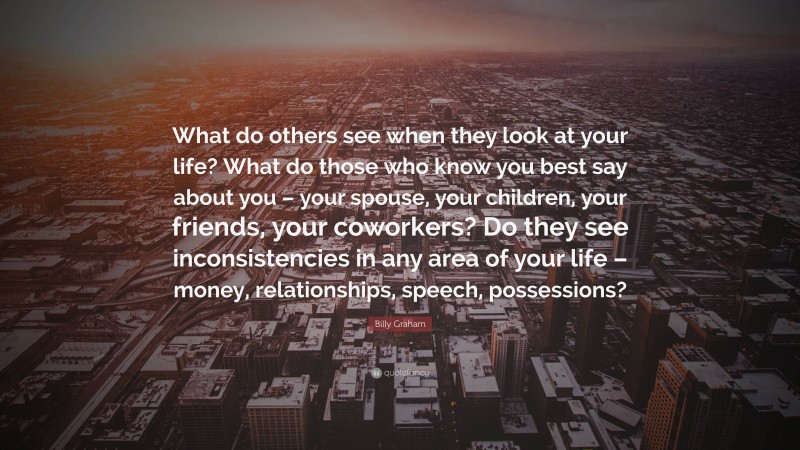 Billy Graham Quote: “What do others see when they look at your life? What do those who know you best say about you – your spouse, your children, your friends, your coworkers? Do they see inconsistencies in any area of your life – money, relationships, speech, possessions?”