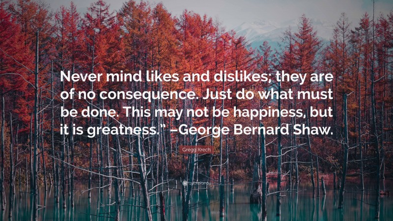 Gregg Krech Quote: “Never mind likes and dislikes; they are of no consequence. Just do what must be done. This may not be happiness, but it is greatness.” –George Bernard Shaw.”