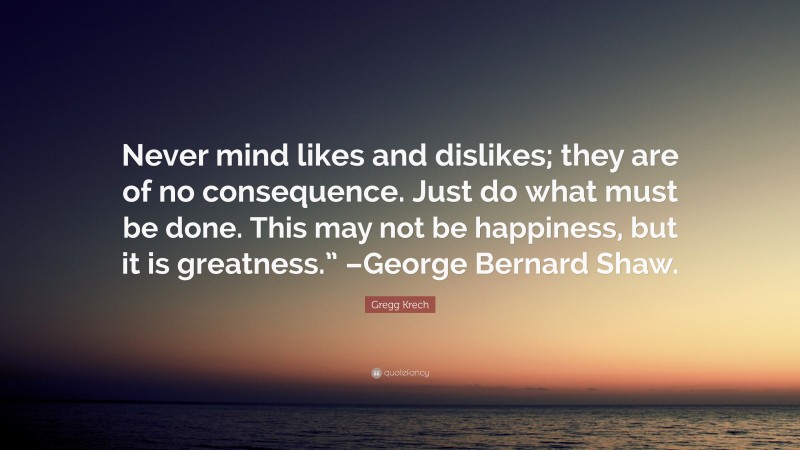 Gregg Krech Quote: “Never mind likes and dislikes; they are of no consequence. Just do what must be done. This may not be happiness, but it is greatness.” –George Bernard Shaw.”