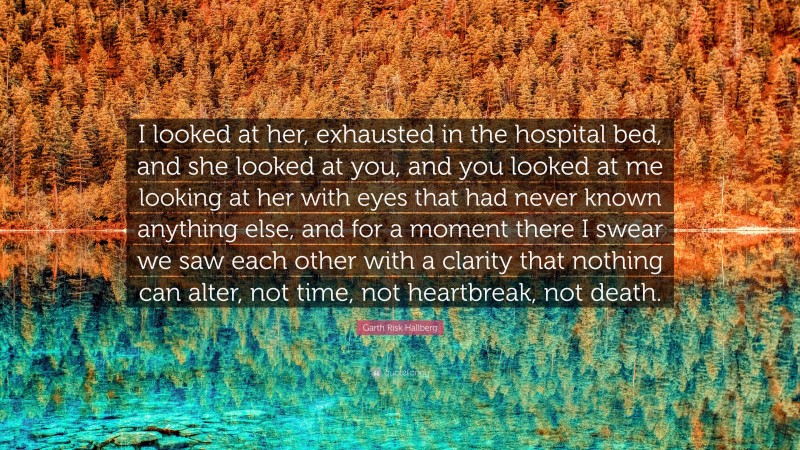 Garth Risk Hallberg Quote: “I looked at her, exhausted in the hospital bed, and she looked at you, and you looked at me looking at her with eyes that had never known anything else, and for a moment there I swear we saw each other with a clarity that nothing can alter, not time, not heartbreak, not death.”