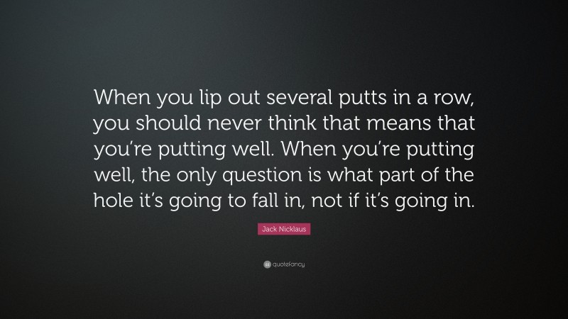 Jack Nicklaus Quote: “When you lip out several putts in a row, you should never think that means that you’re putting well. When you’re putting well, the only question is what part of the hole it’s going to fall in, not if it’s going in.”