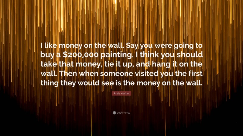 Andy Warhol Quote: “I like money on the wall. Say you were going to buy a $200,000 painting. I think you should take that money, tie it up, and hang it on the wall. Then when someone visited you the first thing they would see is the money on the wall.”