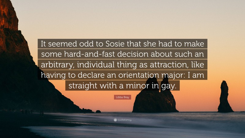 Libba Bray Quote: “It seemed odd to Sosie that she had to make some hard-and-fast decision about such an arbitrary, individual thing as attraction, like having to declare an orientation major: I am straight with a minor in gay.”