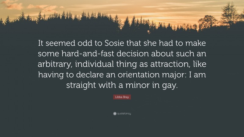 Libba Bray Quote: “It seemed odd to Sosie that she had to make some hard-and-fast decision about such an arbitrary, individual thing as attraction, like having to declare an orientation major: I am straight with a minor in gay.”