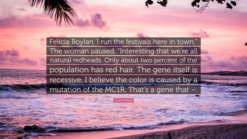 Susan Mallery Quote: “Felicia Boylan. I run the festivals here in town.” The woman paused. “Interesting that we’re all natural redheads. Only about two percent of the population has red hair. The gene itself is recessive. I believe the color is caused by a mutation of the MC1R. That’s a gene that –.”