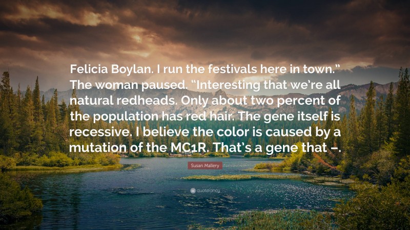 Susan Mallery Quote: “Felicia Boylan. I run the festivals here in town.” The woman paused. “Interesting that we’re all natural redheads. Only about two percent of the population has red hair. The gene itself is recessive. I believe the color is caused by a mutation of the MC1R. That’s a gene that –.”