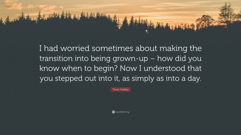 Tessa Hadley Quote: “I had worried sometimes about making the transition into being grown-up – how did you know when to begin? Now I understood that you stepped out into it, as simply as into a day.”