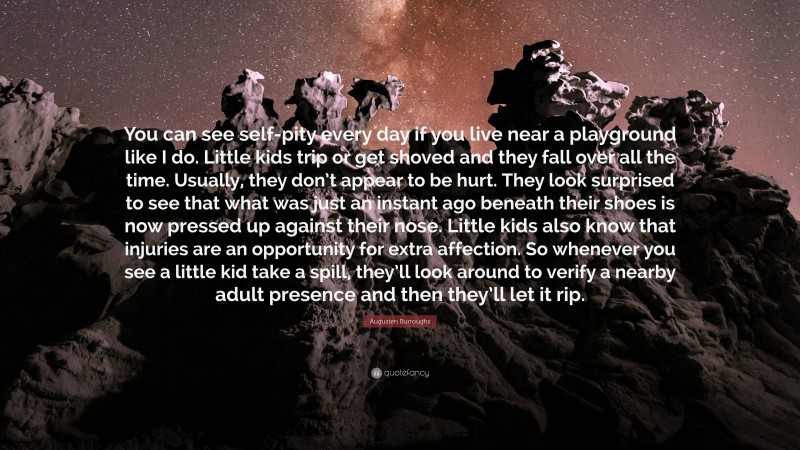 Augusten Burroughs Quote: “You can see self-pity every day if you live near a playground like I do. Little kids trip or get shoved and they fall over all the time. Usually, they don’t appear to be hurt. They look surprised to see that what was just an instant ago beneath their shoes is now pressed up against their nose. Little kids also know that injuries are an opportunity for extra affection. So whenever you see a little kid take a spill, they’ll look around to verify a nearby adult presence and then they’ll let it rip.”
