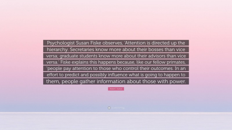 Robert I. Sutton Quote: “Psychologist Susan Fiske observes, ‘Attention is directed up the hierarchy. Secretaries know more about their bosses than vice versa; graduate students know more about their advisors than vice versa.’ Fiske explains this happens because, like our fellow primates, ’people pay attention to those who control their outcomes. In an effort to predict and possibly influence what is going to happen to them, people gather information about those with power.”