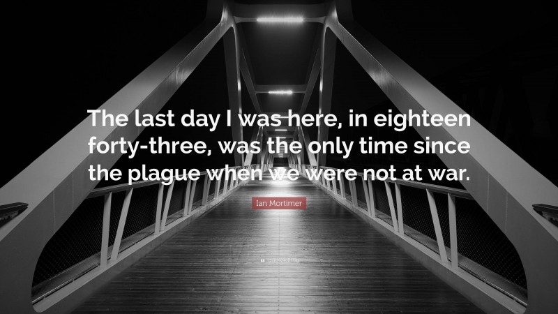 Ian Mortimer Quote: “The last day I was here, in eighteen forty-three, was the only time since the plague when we were not at war.”