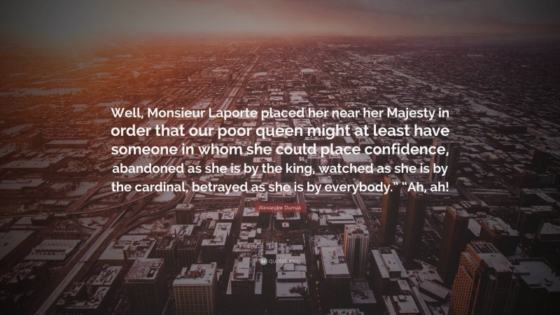 Alexandre Dumas Quote: “Well, Monsieur Laporte placed her near her Majesty in order that our poor queen might at least have someone in whom she could place confidence, abandoned as she is by the king, watched as she is by the cardinal, betrayed as she is by everybody.” “Ah, ah!”