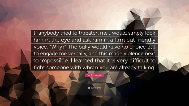 Paul Rusesabagina Quote: “If anybody tried to threaten me I would simply look him in the eye and ask him in a firm but friendly voice, “Why?” The bully would have no choice but to engage me verbally, and this made violence next to impossible. I learned that it is very difficult to fight someone with whom you are already talking.”