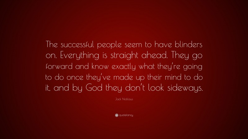 Jack Nicklaus Quote: “The successful people seem to have blinders on. Everything is straight ahead. They go forward and know exactly what they’re going to do once they’ve made up their mind to do it, and by God they don’t look sideways.”