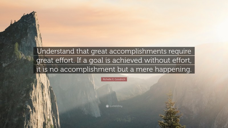Richelle E. Goodrich Quote: “Understand that great accomplishments require great effort. If a goal is achieved without effort, it is no accomplishment but a mere happening.”