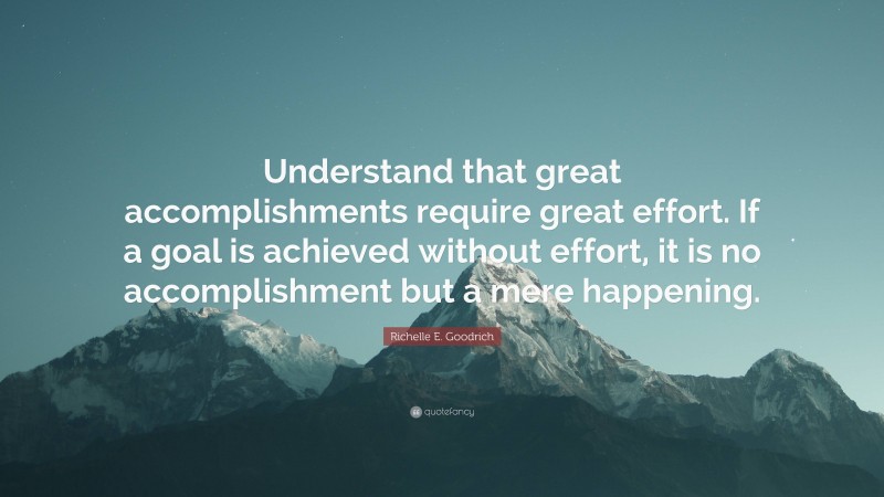 Richelle E. Goodrich Quote: “Understand that great accomplishments require great effort. If a goal is achieved without effort, it is no accomplishment but a mere happening.”