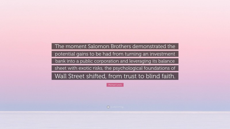 Michael Lewis Quote: “The moment Salomon Brothers demonstrated the potential gains to be had from turning an investment bank into a public corporation and leveraging its balance sheet with exotic risks, the psychological foundations of Wall Street shifted, from trust to blind faith.”