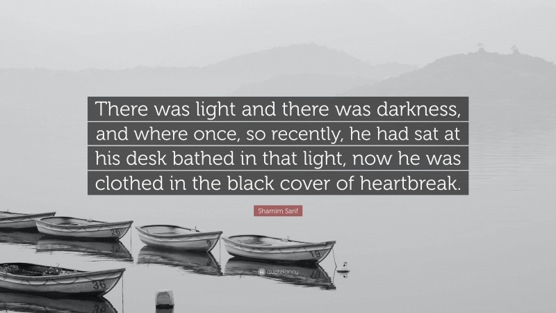 Shamim Sarif Quote: “There was light and there was darkness, and where once, so recently, he had sat at his desk bathed in that light, now he was clothed in the black cover of heartbreak.”