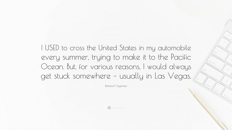 Richard P. Feynman Quote: “I USED to cross the United States in my automobile every summer, trying to make it to the Pacific Ocean. But, for various reasons, I would always get stuck somewhere – usually in Las Vegas.”