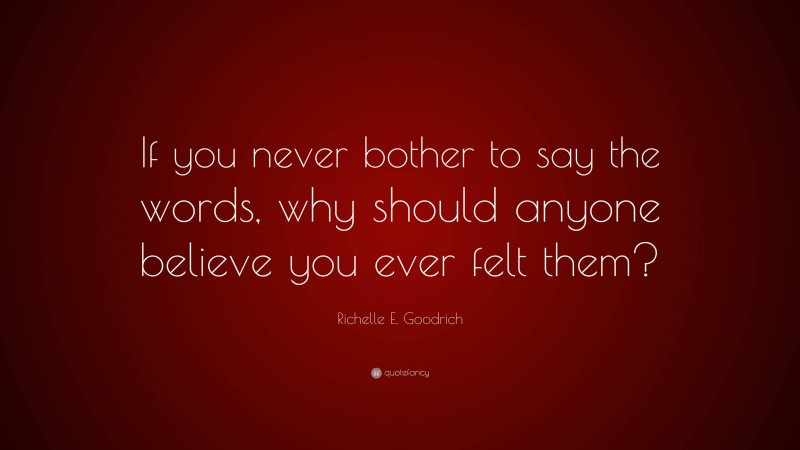 Richelle E. Goodrich Quote: “If you never bother to say the words, why should anyone believe you ever felt them?”