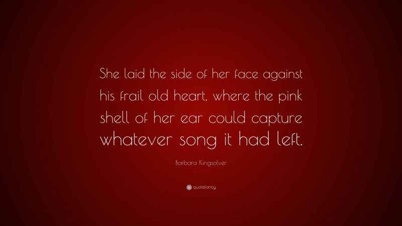 Barbara Kingsolver Quote: “She laid the side of her face against his frail old heart, where the pink shell of her ear could capture whatever song it had left.”