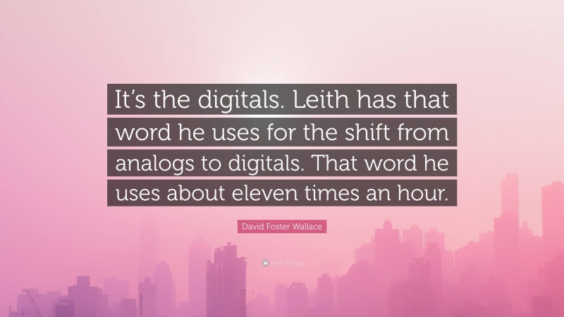 David Foster Wallace Quote: “It’s the digitals. Leith has that word he uses for the shift from analogs to digitals. That word he uses about eleven times an hour.”
