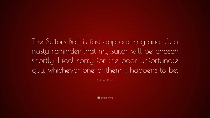 Siobhan Davis Quote: “The Suitors Ball is fast approaching and it’s a nasty reminder that my suitor will be chosen shortly. I feel sorry for the poor unfortunate guy, whichever one of them it happens to be.”