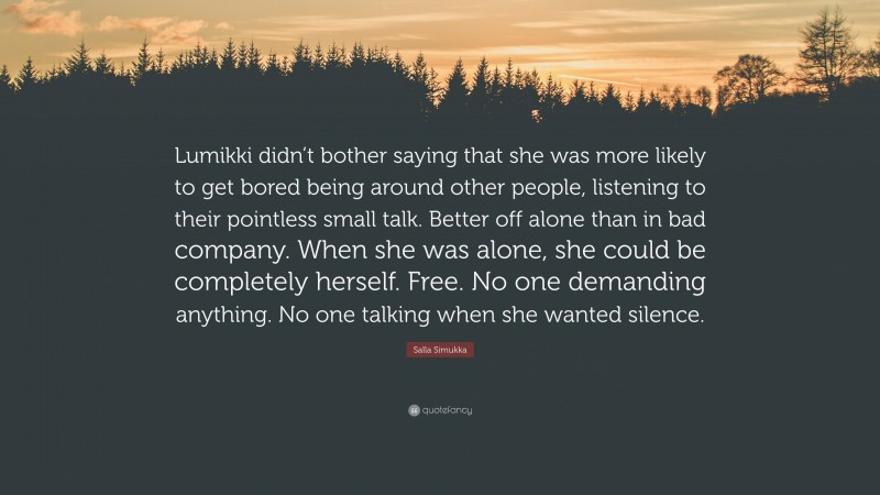 Salla Simukka Quote: “Lumikki didn’t bother saying that she was more likely to get bored being around other people, listening to their pointless small talk. Better off alone than in bad company. When she was alone, she could be completely herself. Free. No one demanding anything. No one talking when she wanted silence.”