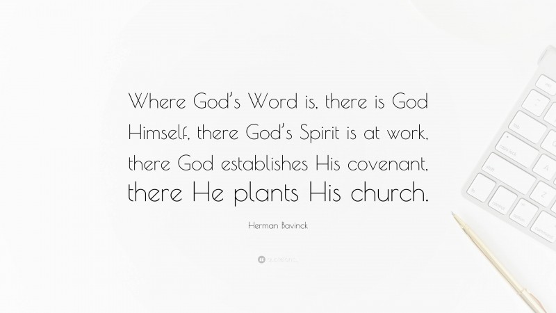 Herman Bavinck Quote: “Where God’s Word is, there is God Himself, there God’s Spirit is at work, there God establishes His covenant, there He plants His church.”